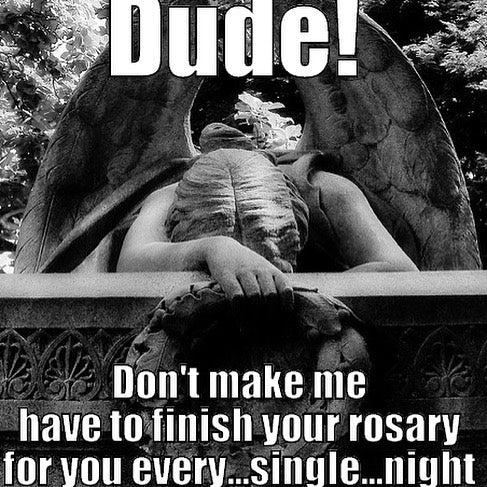 Dude! Don't make me have to finish your rosary for you every...single...night, over a weeping angel statue slumped over a tombstone.