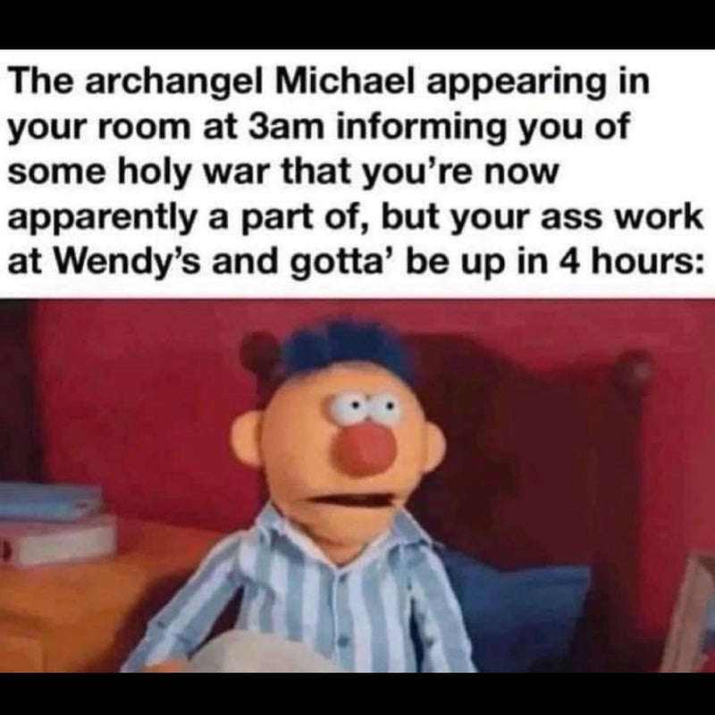 The archangel Michael appearing in your room at 3am informing you of some holy war that you're now apparently a part of, but your ass work at Wendy's and gotta' be up in 4 hours: a startled puppet in pajamas sitting up in bed.
