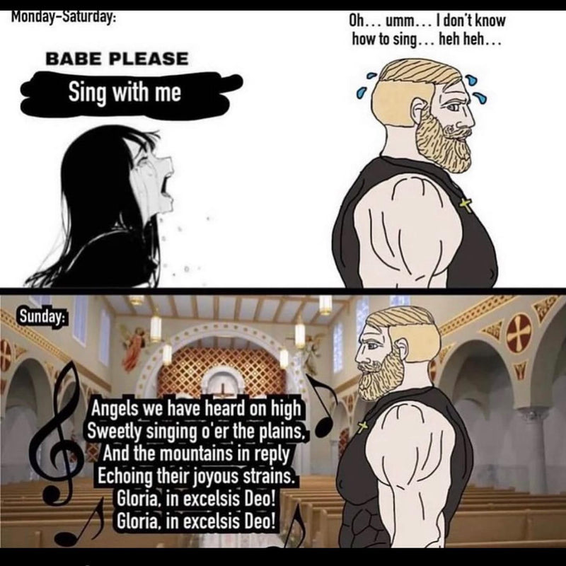 Monday-Saturday: BABE PLEASE Sing with me. Oh... umm... I don't know how to sing... heh heh... Sunday: Angels we have heard on high, sweetly singing o'er the plains... Gloria, in excelsis Deo! The bearded Chad in a church belting the hymn.
