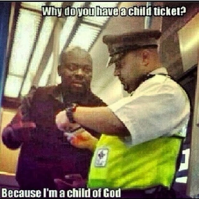 Ticket inspector: Why do you have a child ticket? Passenger: Because I'm a child of God.