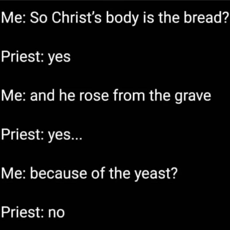 Me: So Christ's body is the bread? Priest: yes. Me: and he rose from the grave. Priest: yes... Me: because of the yeast? Priest: no