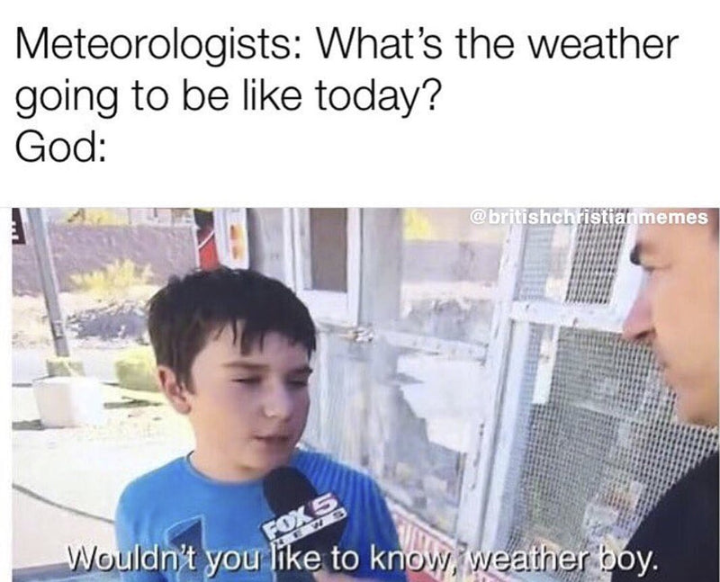 Meteorologists: What's the weather going to be like today? God: Wouldn't you like to know, weather boy. Over the news clip of a smug kid talking into a Fox 5 microphone.