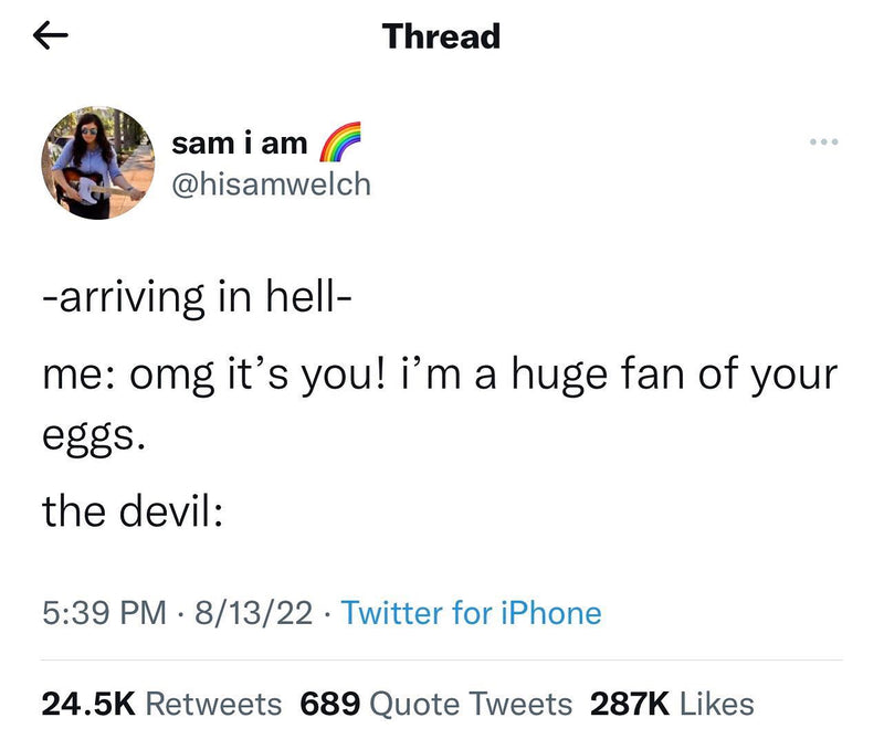 Tweet: -arriving in hell- me: omg it's you! i'm a huge fan of your eggs. the devil: