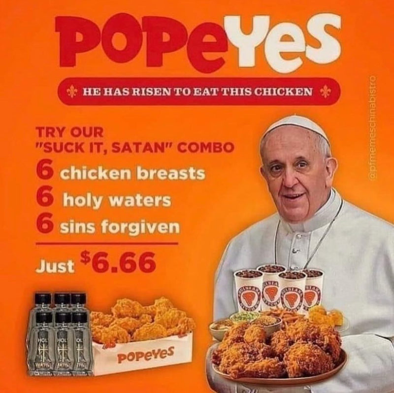 Popeyes: He has risen to eat this chicken. Try our Suck It, Satan combo: 6 chicken breasts, 6 holy waters, 6 sins forgiven. Just $6.66. A fake ad of Pope Francis holding a tray of fried chicken.
