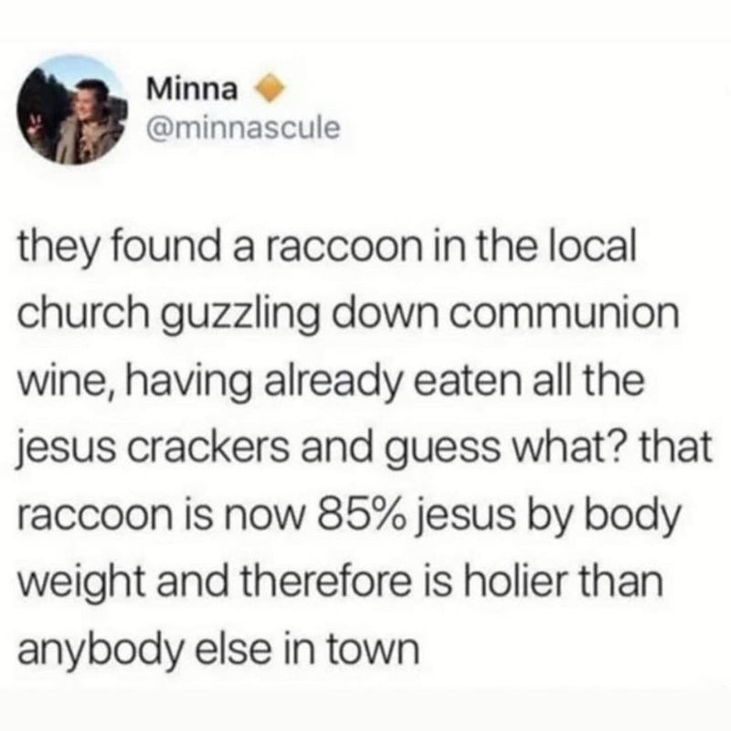 Tweet: they found a raccoon in the local church guzzling down communion wine, having already eaten all the jesus crackers and guess what? that raccoon is now 85% jesus by body weight and therefore is holier than anybody else in town