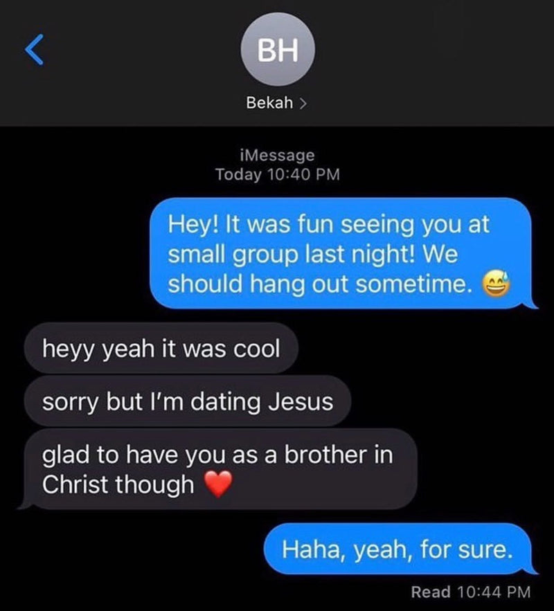 Text: Hey! It was fun seeing you at small group last night! We should hang out sometime. Reply: heyy yeah it was cool. sorry but I'm dating Jesus. glad to have you as a brother in Christ though. Haha, yeah, for sure.