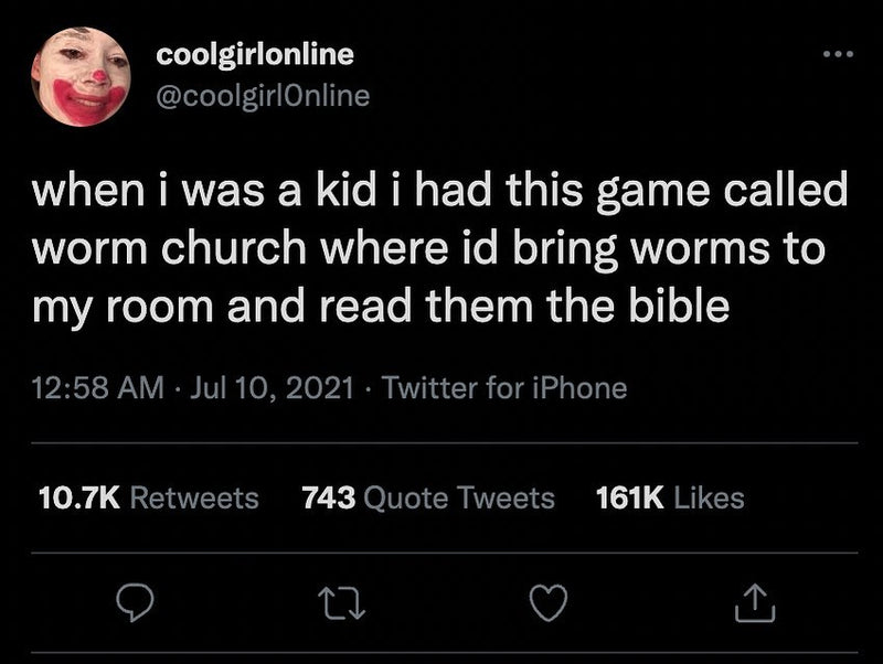 Tweet: when i was a kid i had this game called worm church where id bring worms to my room and read them the bible